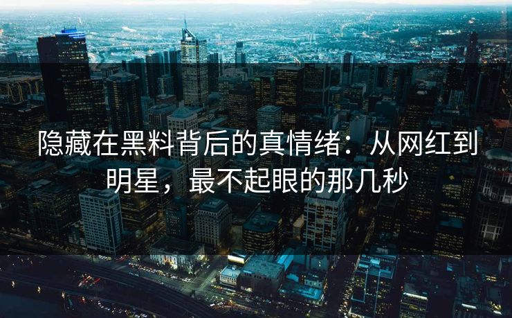 隐藏在黑料背后的真情绪:从网红到明星,最不起眼的那几秒