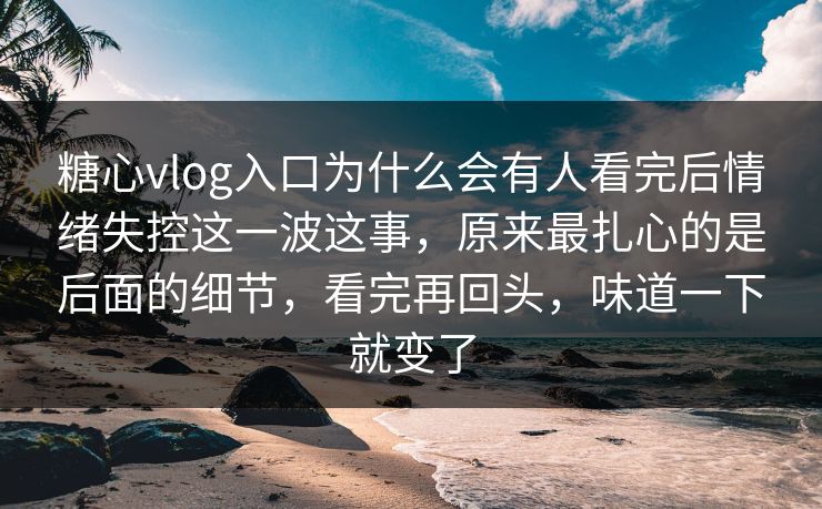 糖心vlog入口为什么会有人看完后情绪失控这一波这事，原来最扎心的是后面的细节，看完再回头，味道一下就变了
