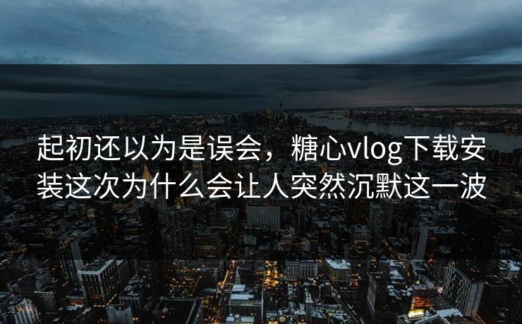 起初还以为是误会，糖心vlog下载安装这次为什么会让人突然沉默这一波