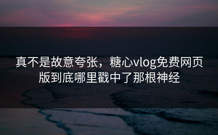 真不是故意夸张，糖心vlog免费网页版到底哪里戳中了那根神经