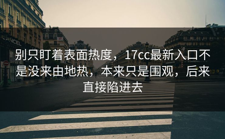 别只盯着表面热度，17cc最新入口不是没来由地热，本来只是围观，后来直接陷进去