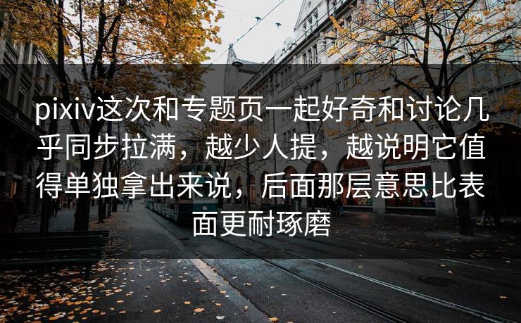 pixiv这次和专题页一起好奇和讨论几乎同步拉满，越少人提，越说明它值得单独拿出来说，后面那层意思比表面更耐琢磨