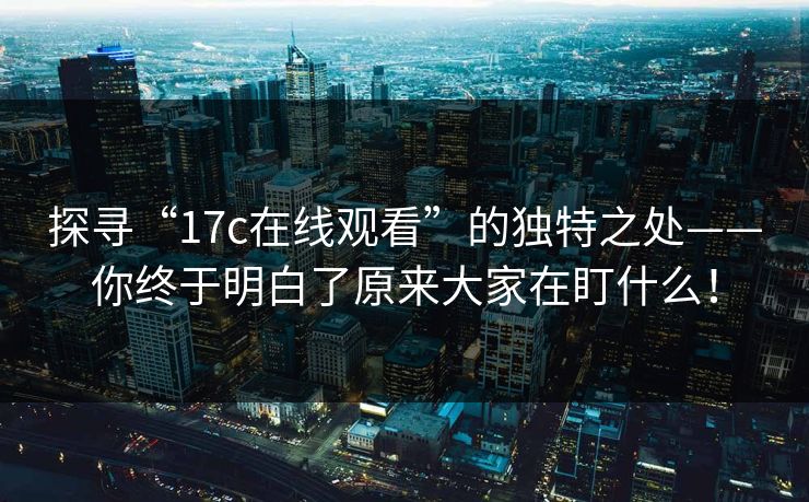 探寻“17c在线观看”的独特之处——你终于明白了原来大家在盯什么!