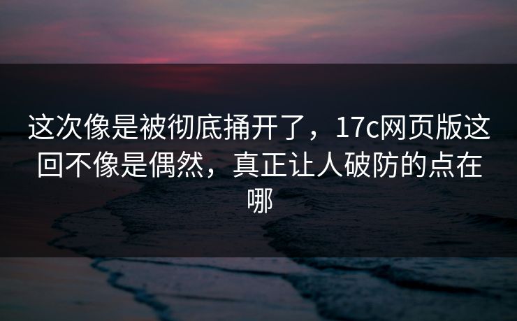 这次像是被彻底捅开了，17c网页版这回不像是偶然，真正让人破防的点在哪