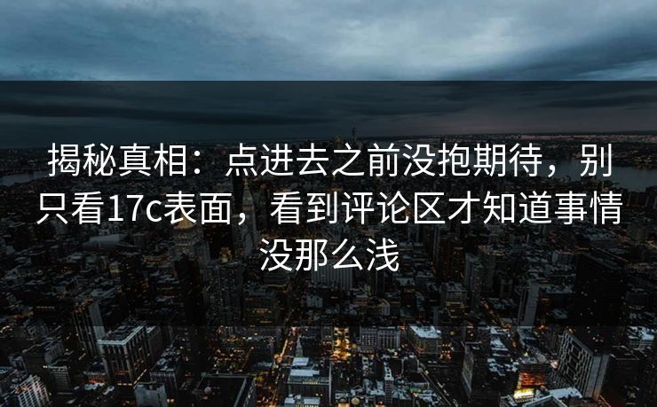 揭秘真相：点进去之前没抱期待，别只看17c表面，看到评论区才知道事情没那么浅
