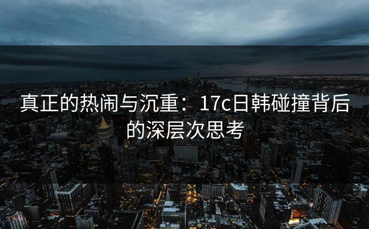 真正的热闹与沉重:17c日韩碰撞背后的深层次思考