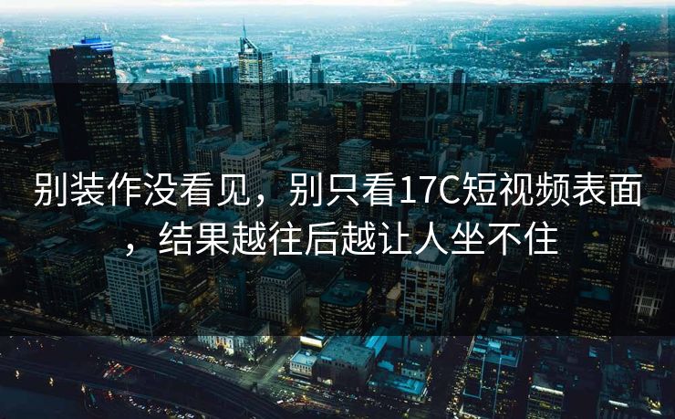 别装作没看见,别只看17C短视频表面,结果越往后越让人坐不住 别装作没看见,别只看17C短视频表面,结果越往后越让人坐不住
