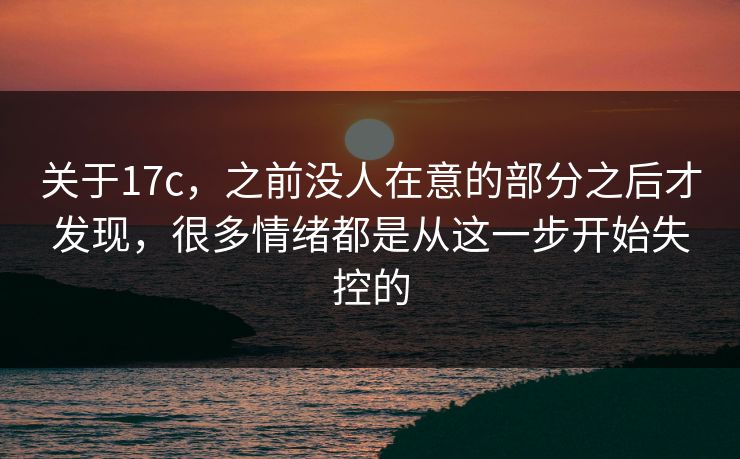 关于17c,之前没人在意的部分之后才发现,很多情绪都是从这一步开始失控的 关于17c,之前没人在意的部分之后才发现,很多情绪都是从这一步开始失控的