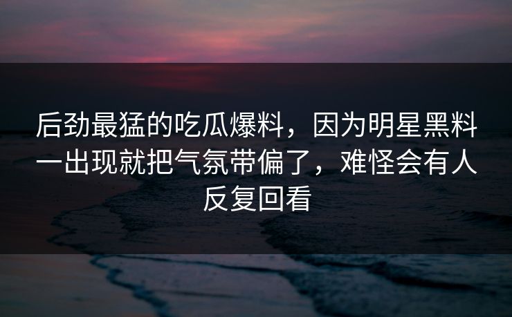 后劲最猛的吃瓜爆料,因为明星黑料一出现就把气氛带偏了,难怪会有人反复回看 后劲最猛的吃瓜爆料,因为明星黑料一出现就把气氛带偏了,难怪会有人反复回看