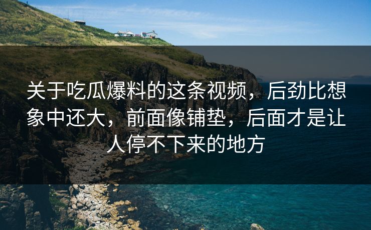 关于吃瓜爆料的这条视频，后劲比想象中还大，前面像铺垫，后面才是让人停不下来的地方