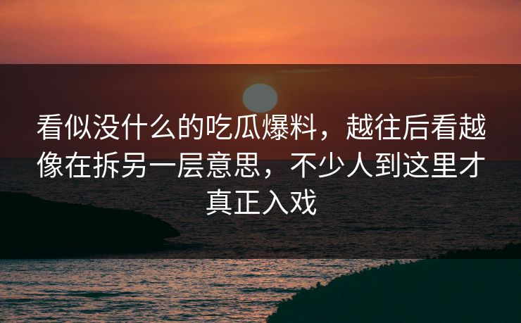 看似没什么的吃瓜爆料,越往后看越像在拆另一层意思,不少人到这里才真正入戏 看似没什么的吃瓜爆料,越往后看越像在拆另一层意思,不少人到这里才真正入戏
