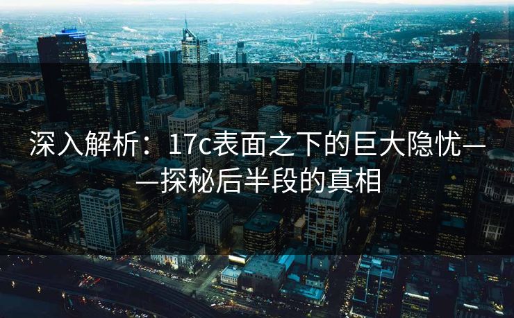 深入解析:17c表面之下的巨大隐忧——探秘后半段的真相 深入解析:17c表面之下的巨大隐忧——探秘后半段的真相