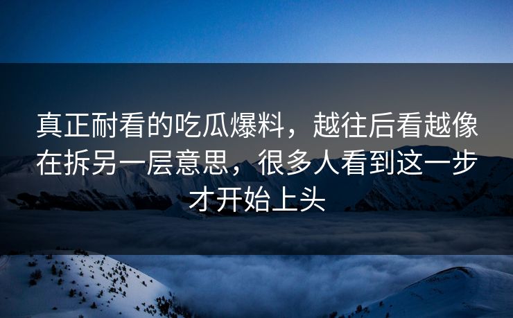 真正耐看的吃瓜爆料，越往后看越像在拆另一层意思，很多人看到这一步才开始上头