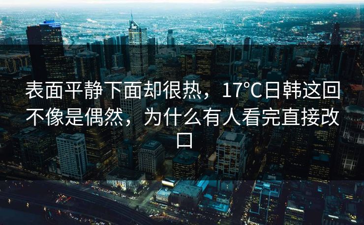 表面平静下面却很热,17℃日韩这回不像是偶然,为什么有人看完直接改口 表面平静下面却很热,17℃日韩这回不像是偶然,为什么有人看完直接改口