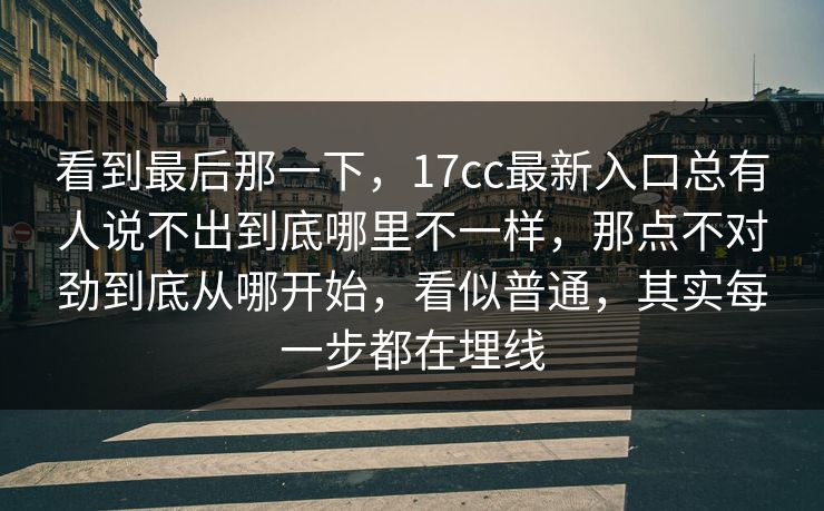 看到最后那一下,17cc最新入口总有人说不出到底哪里不一样,那点不对劲到底从哪开始,看似普通,其实每一步都在埋线 看到最后那一下,17cc最新入口总有人说不出到底哪里不一样,那点不对劲到底从哪开始,看似普通,其实每一步都在埋线